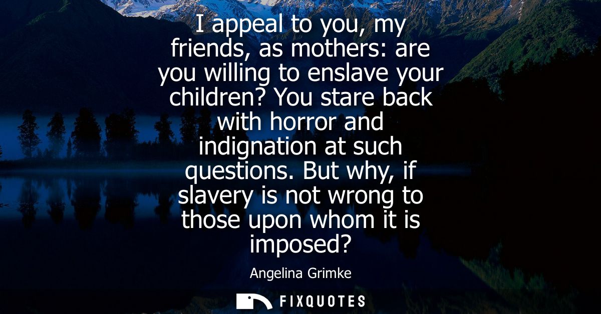 I appeal to you, my friends, as mothers: are you willing to enslave your children? You stare back with horror and indign