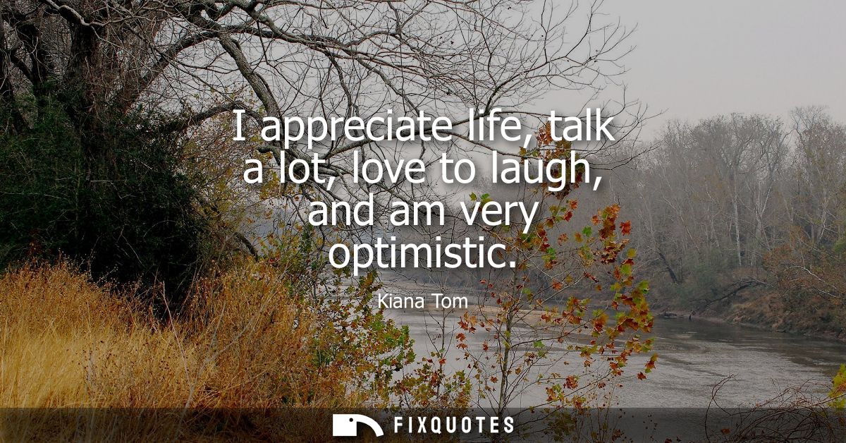 I appreciate life, talk a lot, love to laugh, and am very optimistic