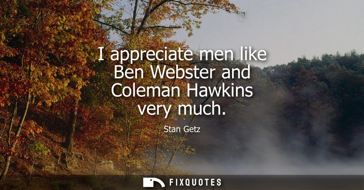 I appreciate men like Ben Webster and Coleman Hawkins very much