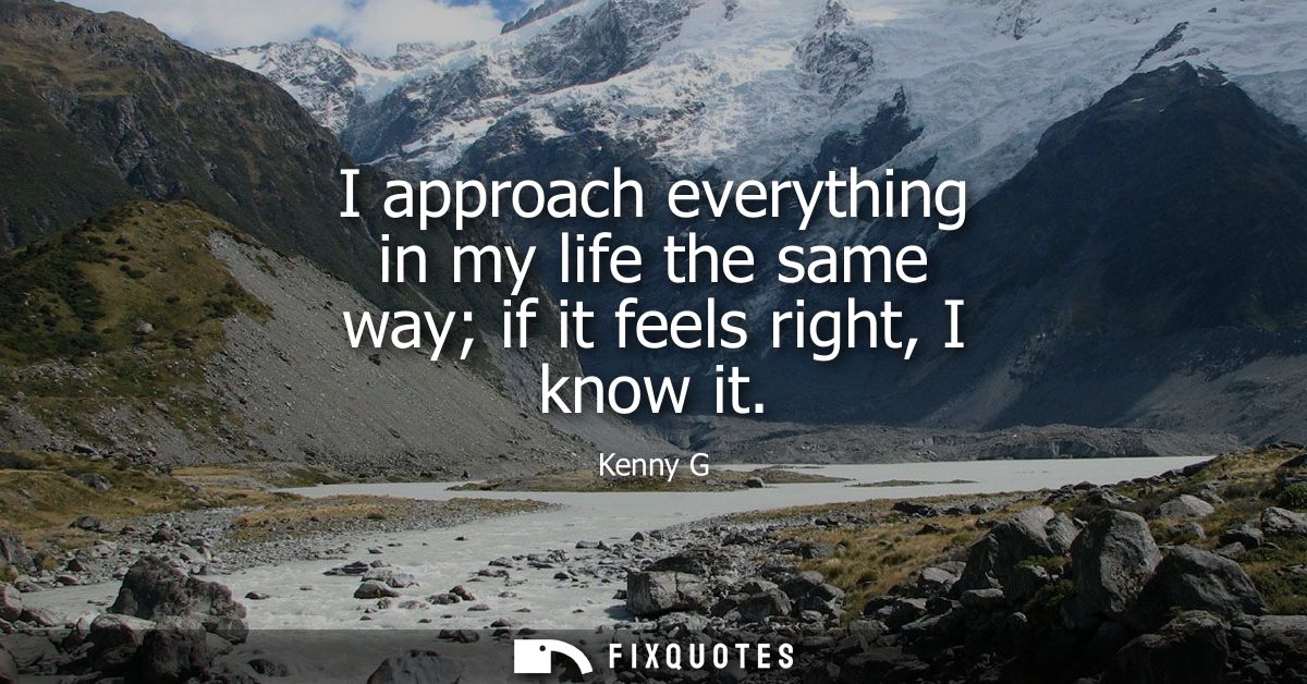 I approach everything in my life the same way if it feels right, I know it