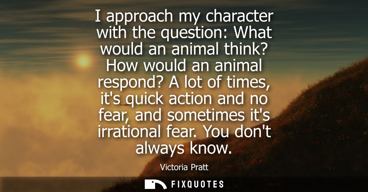 I approach my character with the question: What would an animal think? How would an animal respond? A lot of times, its 