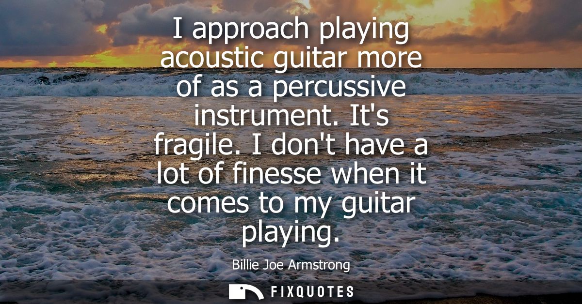 I approach playing acoustic guitar more of as a percussive instrument. Its fragile. I dont have a lot of finesse when it