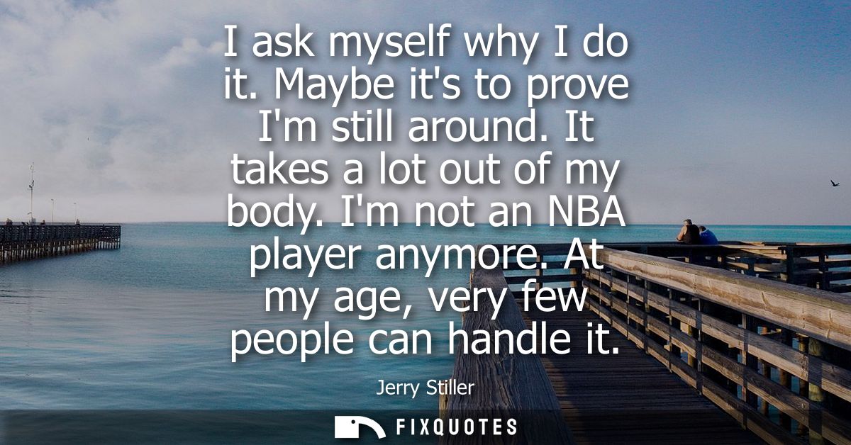 I ask myself why I do it. Maybe its to prove Im still around. It takes a lot out of my body. Im not an NBA player anymor