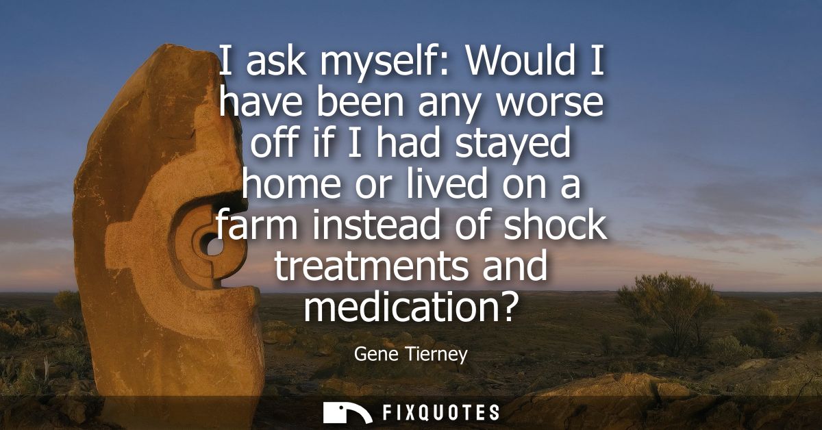 I ask myself: Would I have been any worse off if I had stayed home or lived on a farm instead of shock treatments and me
