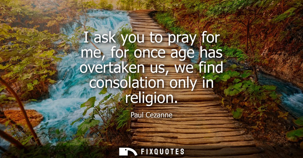 I ask you to pray for me, for once age has overtaken us, we find consolation only in religion