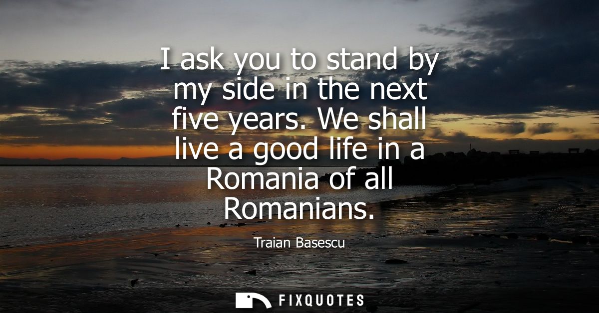 I ask you to stand by my side in the next five years. We shall live a good life in a Romania of all Romanians