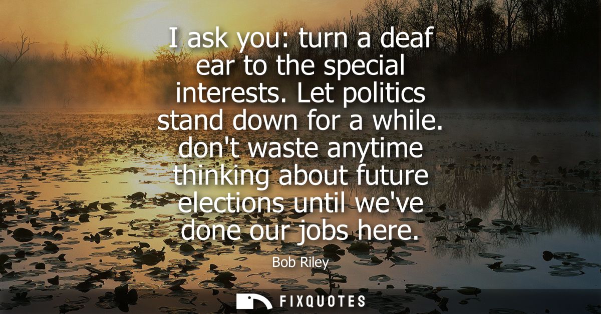 I ask you: turn a deaf ear to the special interests. Let politics stand down for a while. dont waste anytime thinking ab
