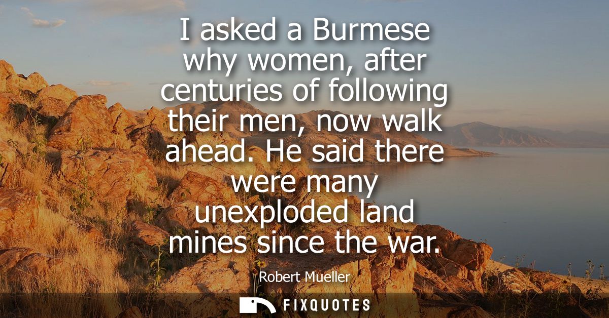 I asked a Burmese why women, after centuries of following their men, now walk ahead. He said there were many unexploded 