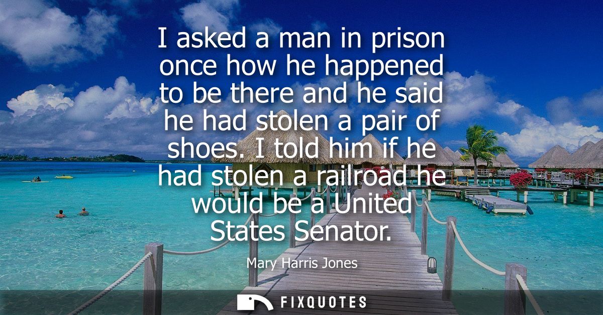 I asked a man in prison once how he happened to be there and he said he had stolen a pair of shoes. I told him if he had