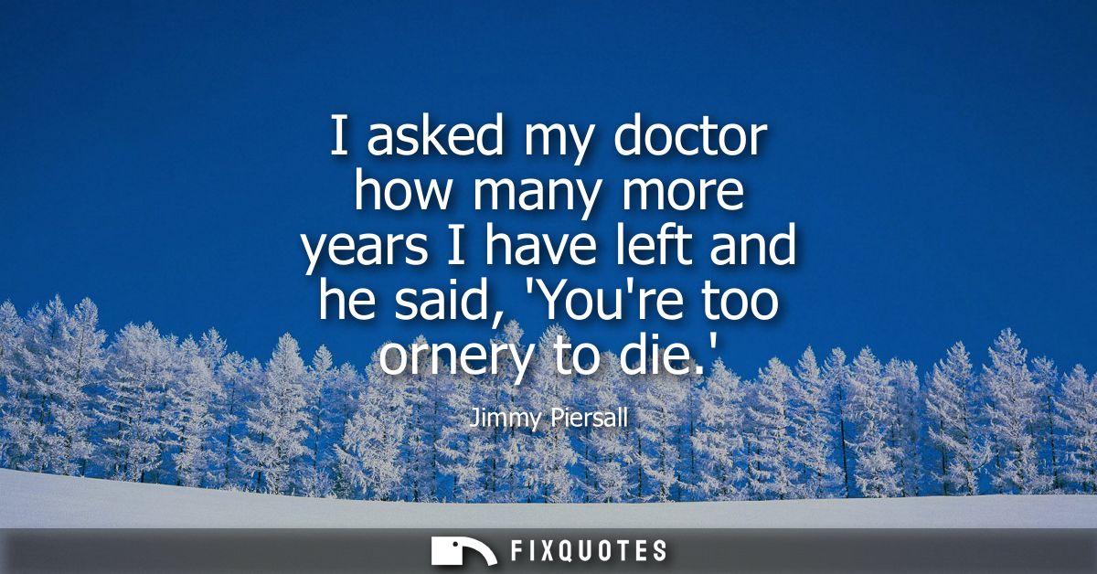 I asked my doctor how many more years I have left and he said, Youre too ornery to die.