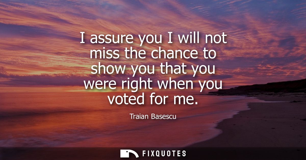 I assure you I will not miss the chance to show you that you were right when you voted for me
