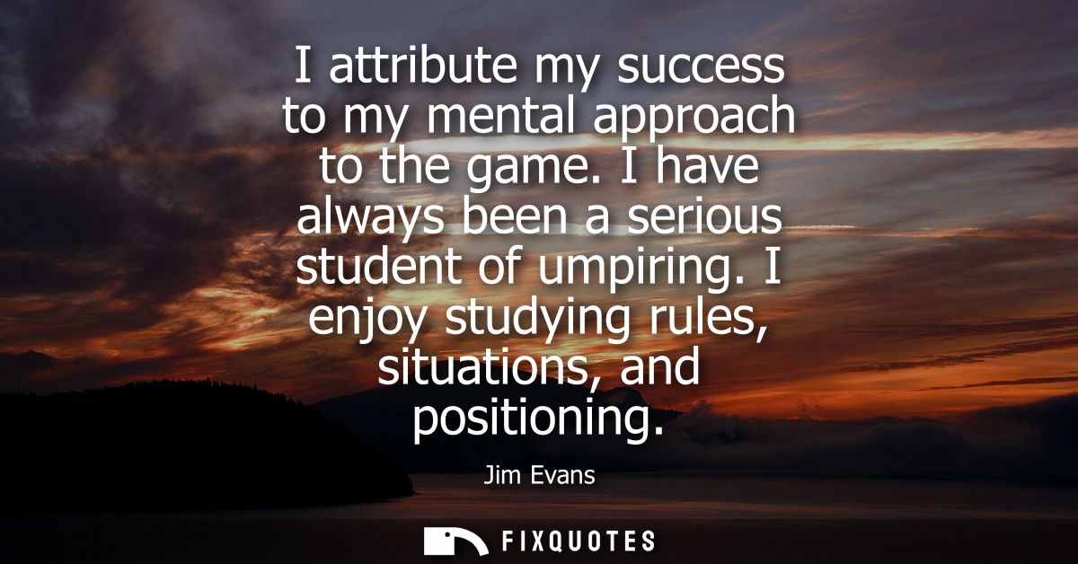 I attribute my success to my mental approach to the game. I have always been a serious student of umpiring.