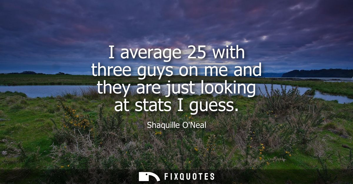 I average 25 with three guys on me and they are just looking at stats I guess