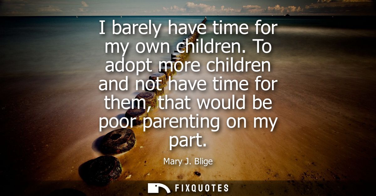I barely have time for my own children. To adopt more children and not have time for them, that would be poor parenting 