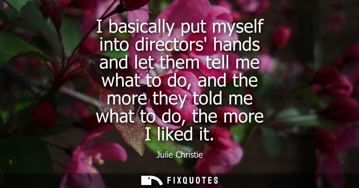 I basically put myself into directors hands and let them tell me what to do, and the more they told me what to do, the m