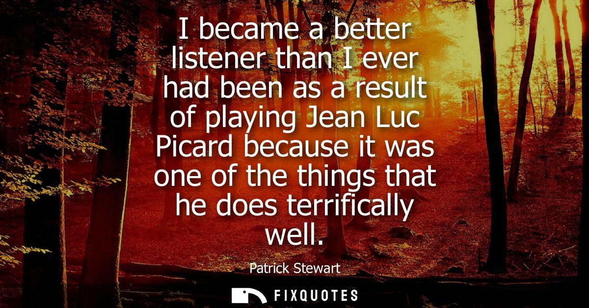 I became a better listener than I ever had been as a result of playing Jean Luc Picard because it was one of the things 