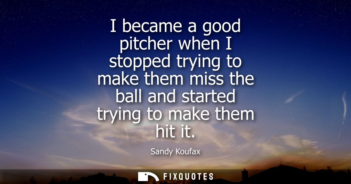 I became a good pitcher when I stopped trying to make them miss the ball and started trying to make them hit it