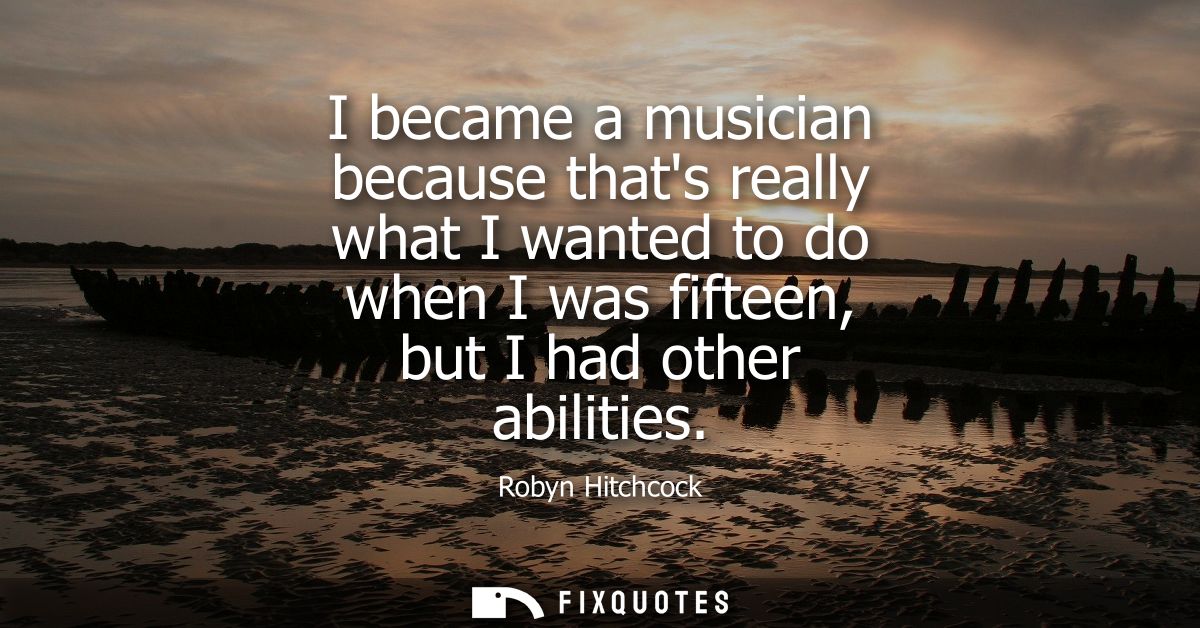 I became a musician because thats really what I wanted to do when I was fifteen, but I had other abilities