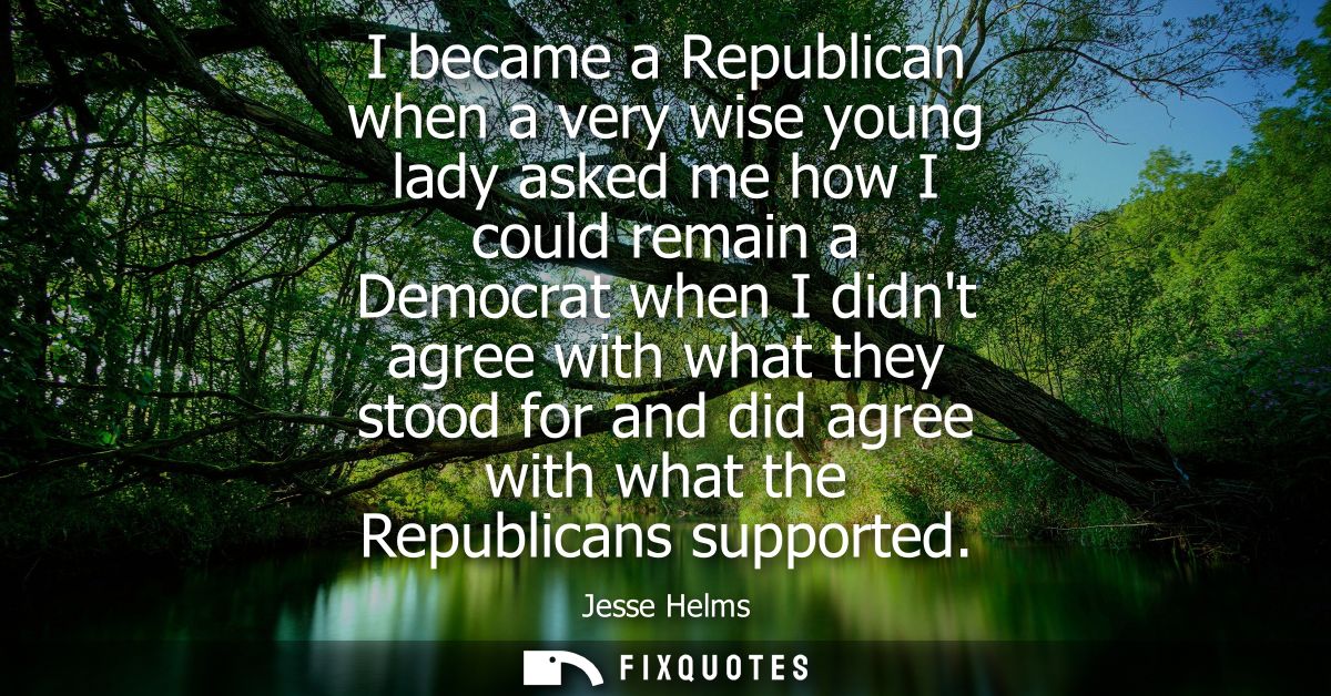 I became a Republican when a very wise young lady asked me how I could remain a Democrat when I didnt agree with what th