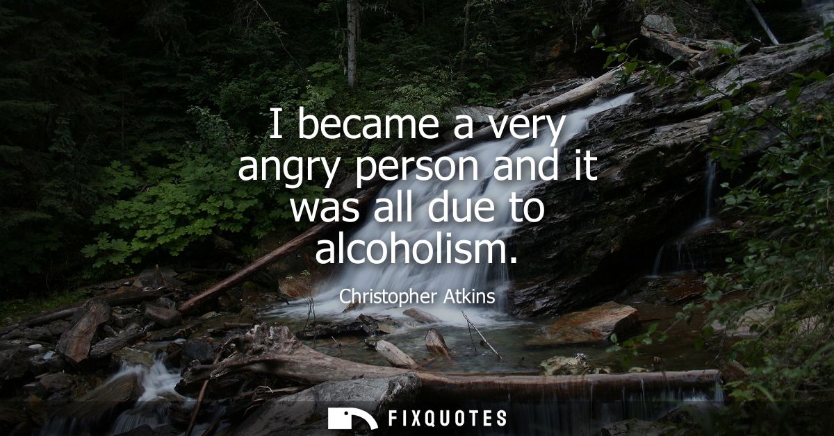 I became a very angry person and it was all due to alcoholism