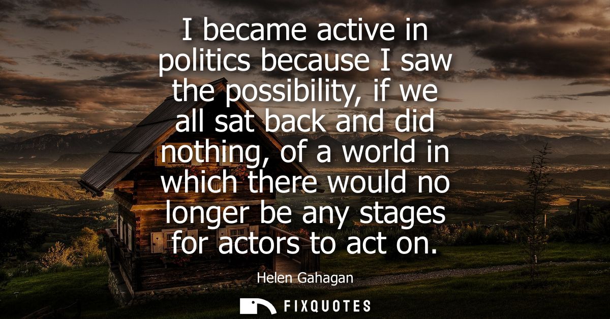I became active in politics because I saw the possibility, if we all sat back and did nothing, of a world in which there