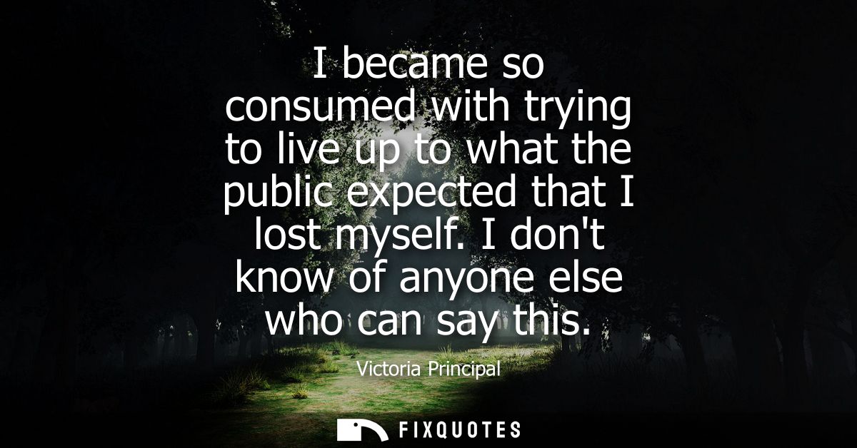 I became so consumed with trying to live up to what the public expected that I lost myself. I dont know of anyone else w