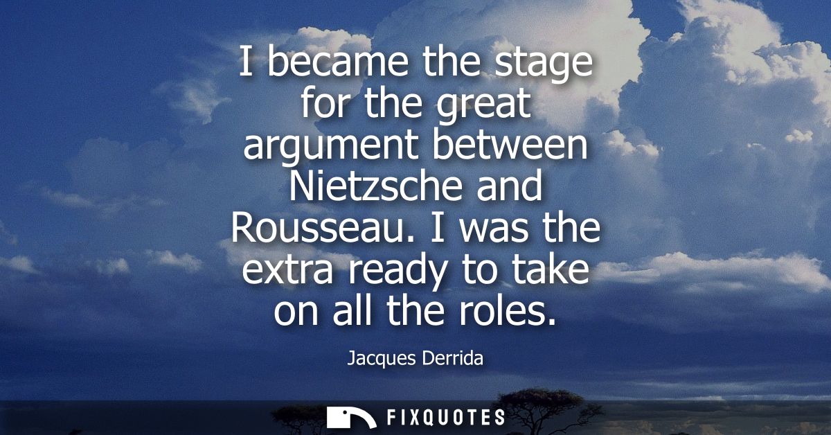 I became the stage for the great argument between Nietzsche and Rousseau. I was the extra ready to take on all the roles