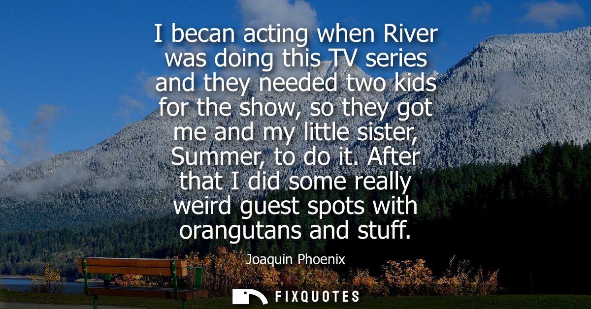 I becan acting when River was doing this TV series and they needed two kids for the show, so they got me and my little s