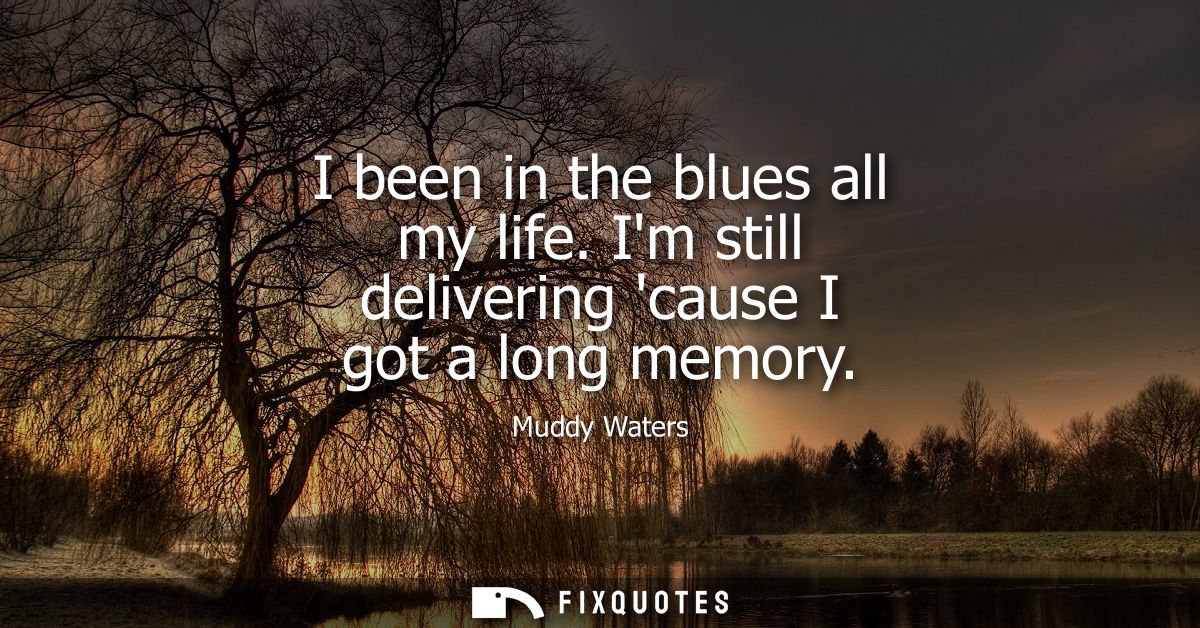 I been in the blues all my life. Im still delivering cause I got a long memory