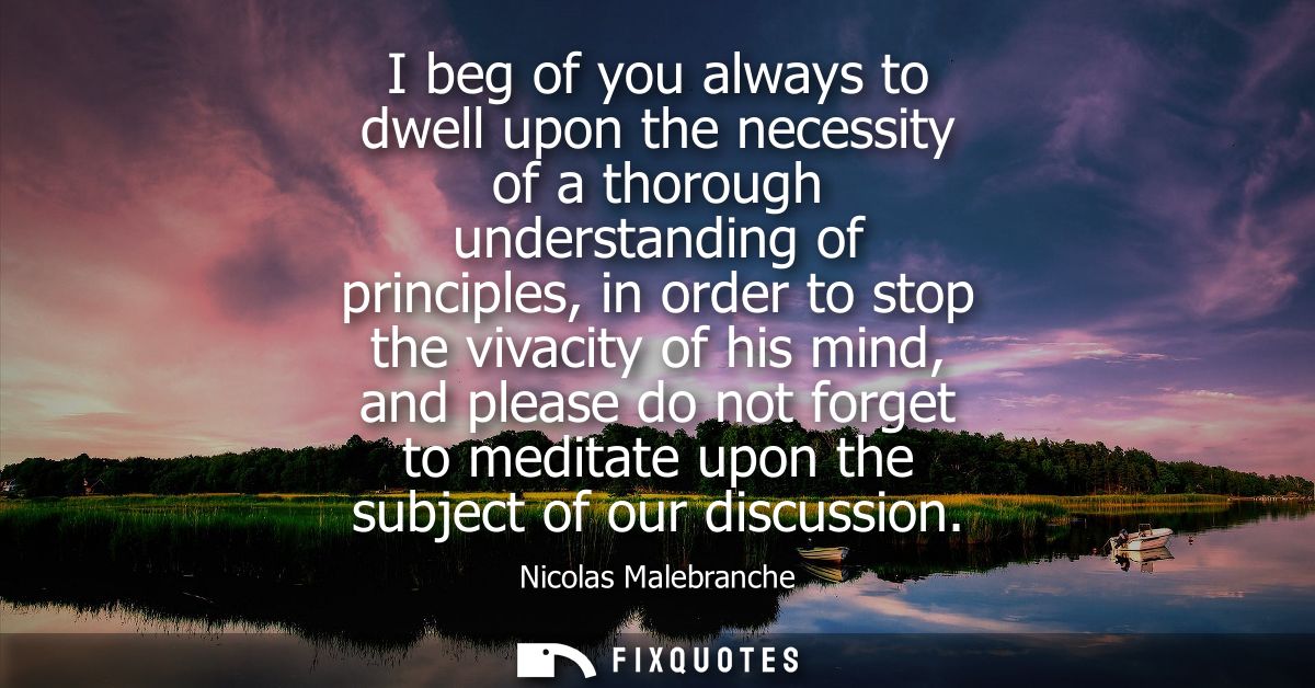 I beg of you always to dwell upon the necessity of a thorough understanding of principles, in order to stop the vivacity