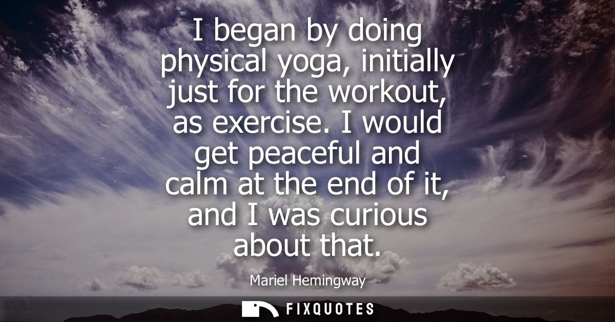 I began by doing physical yoga, initially just for the workout, as exercise. I would get peaceful and calm at the end of