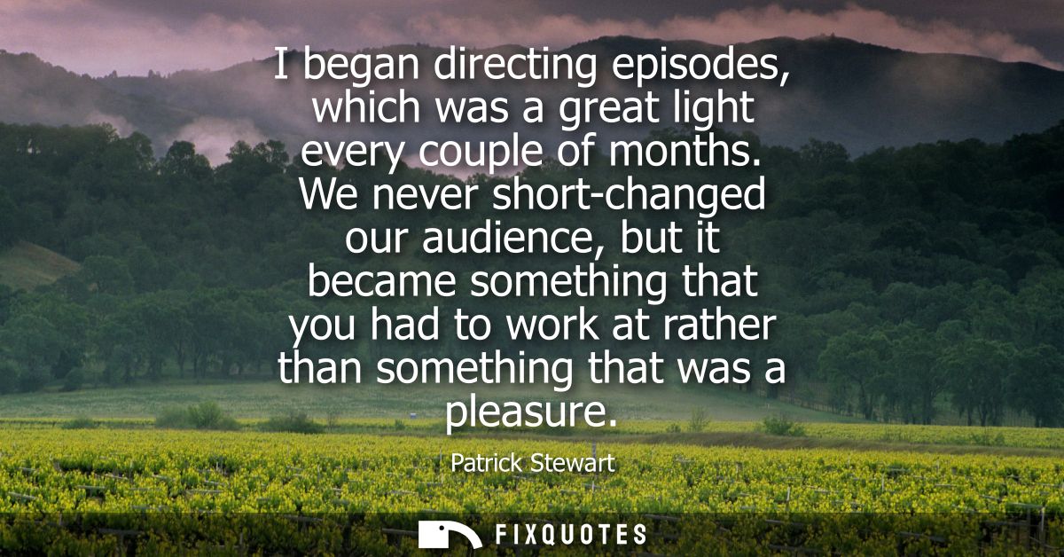 I began directing episodes, which was a great light every couple of months. We never short-changed our audience, but it 