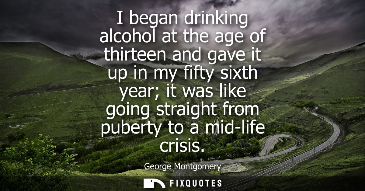 I began drinking alcohol at the age of thirteen and gave it up in my fifty sixth year it was like going straight from pu