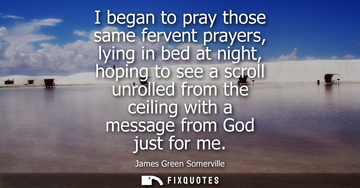 I began to pray those same fervent prayers, lying in bed at night, hoping to see a scroll unrolled from the ceiling with