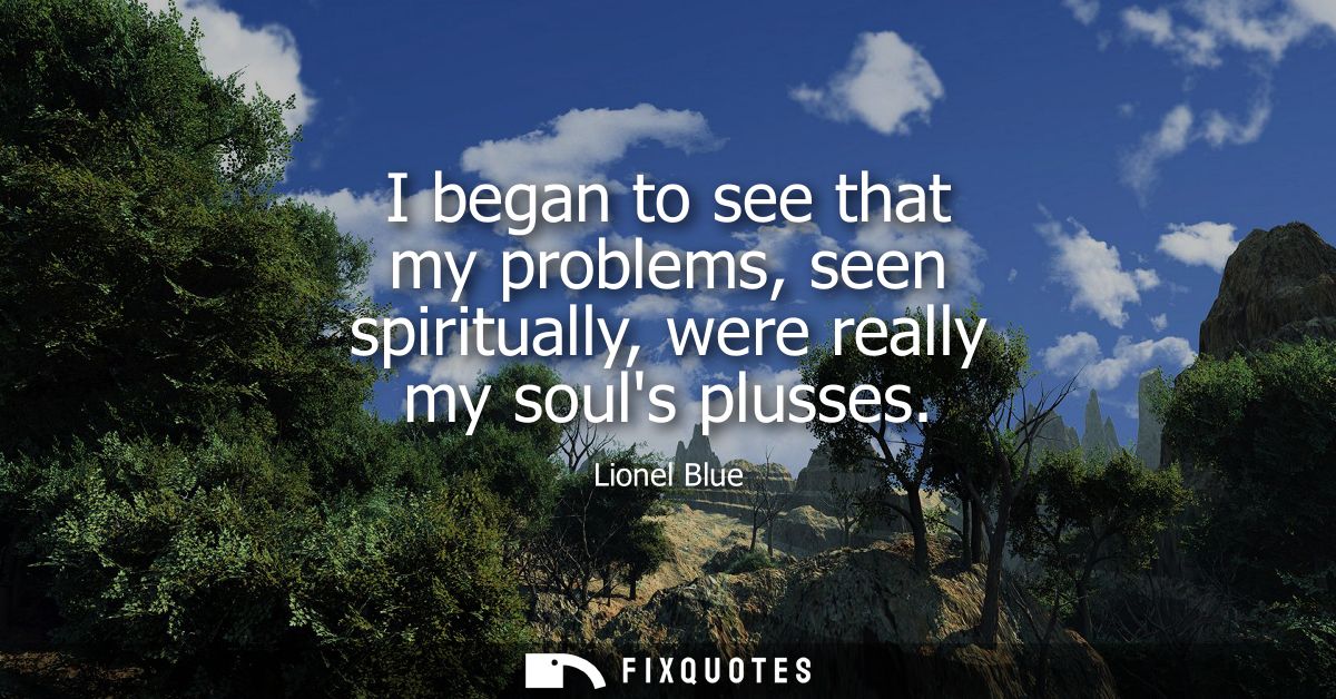 I began to see that my problems, seen spiritually, were really my souls plusses