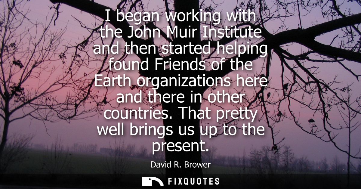 I began working with the John Muir Institute and then started helping found Friends of the Earth organizations here and 