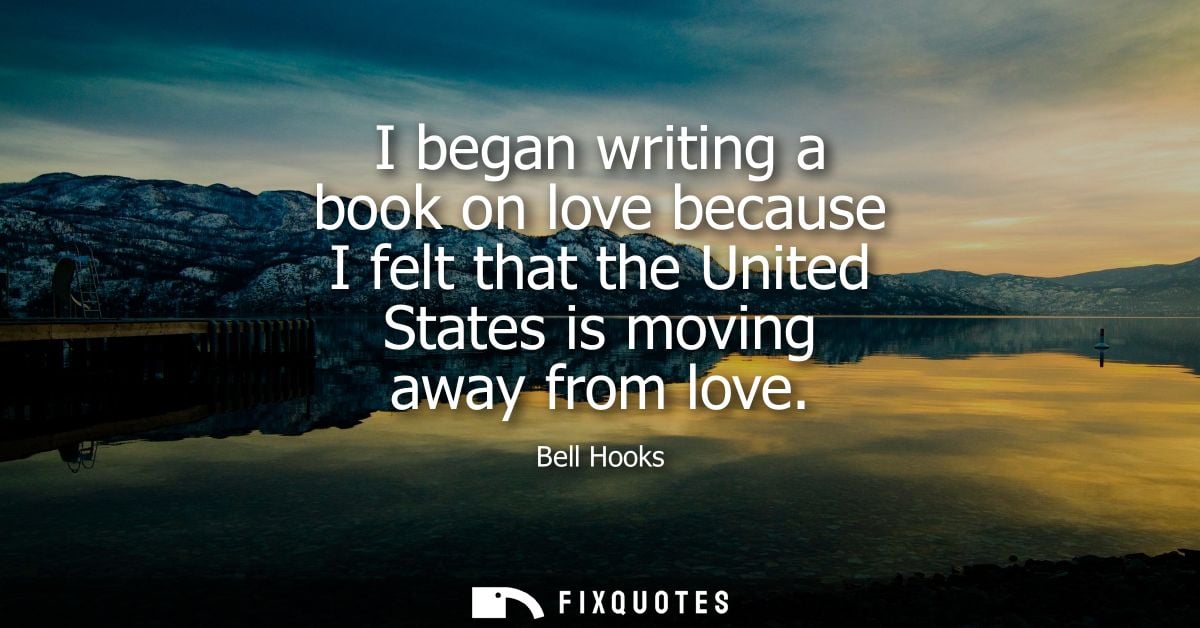 I began writing a book on love because I felt that the United States is moving away from love