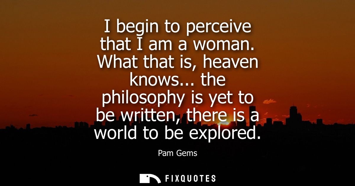 I begin to perceive that I am a woman. What that is, heaven knows... the philosophy is yet to be written, there is a wor