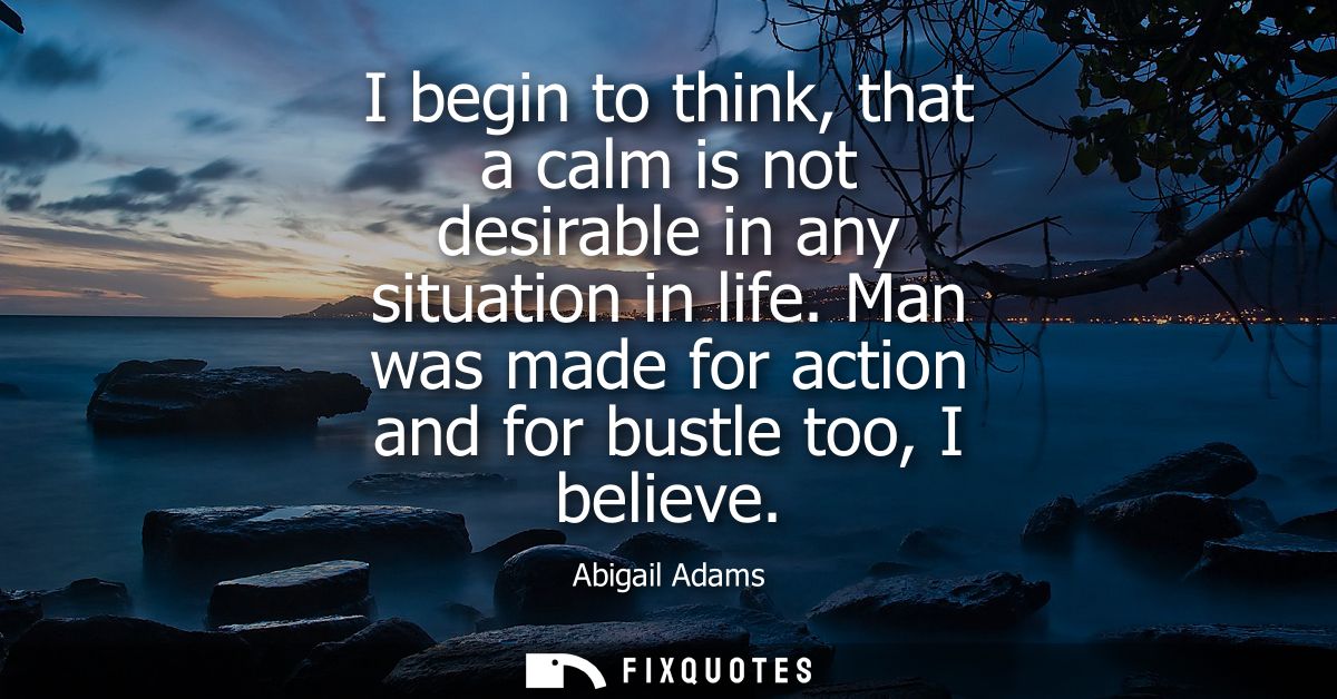 I begin to think, that a calm is not desirable in any situation in life. Man was made for action and for bustle too, I b