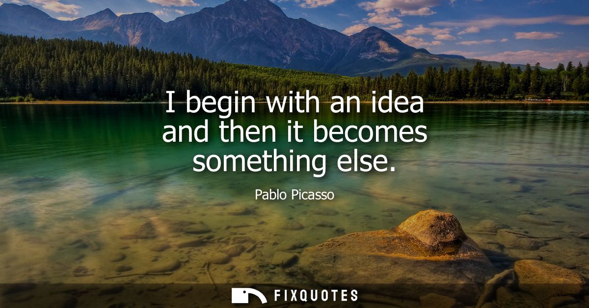 I begin with an idea and then it becomes something else