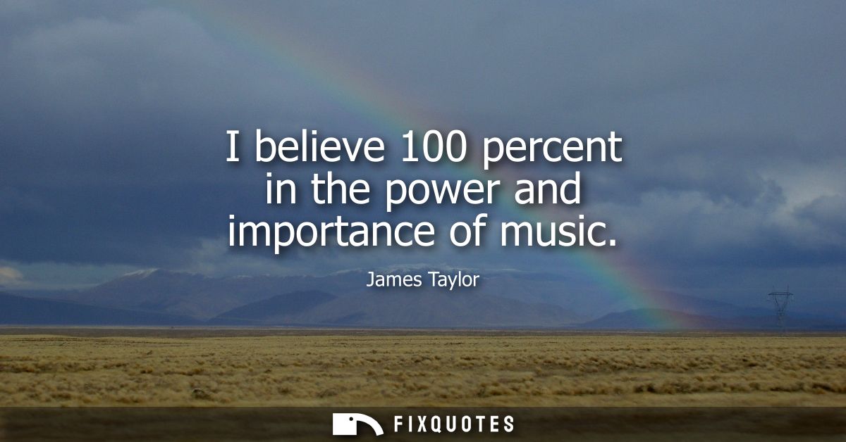 I believe 100 percent in the power and importance of music