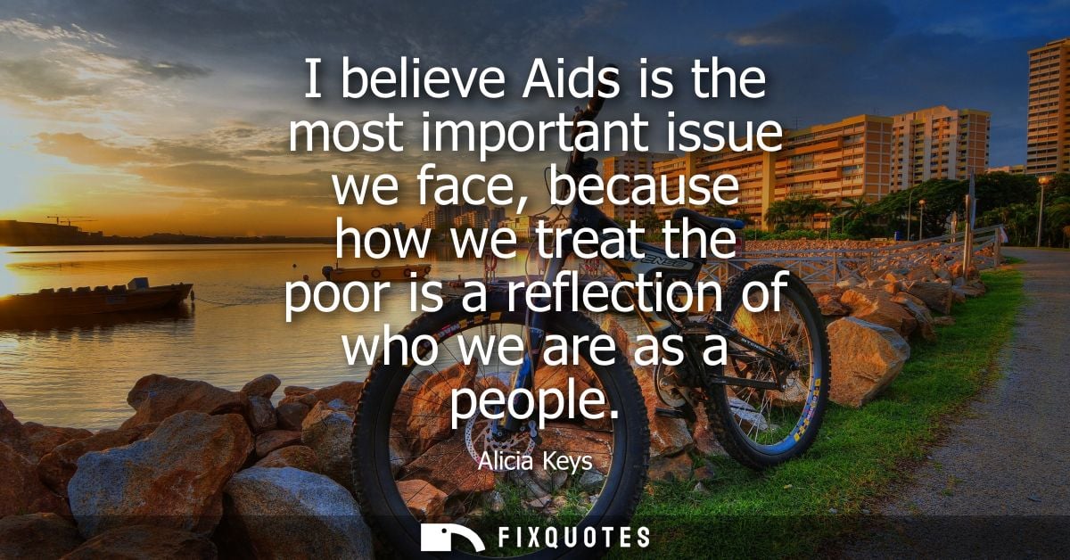 I believe Aids is the most important issue we face, because how we treat the poor is a reflection of who we are as a peo