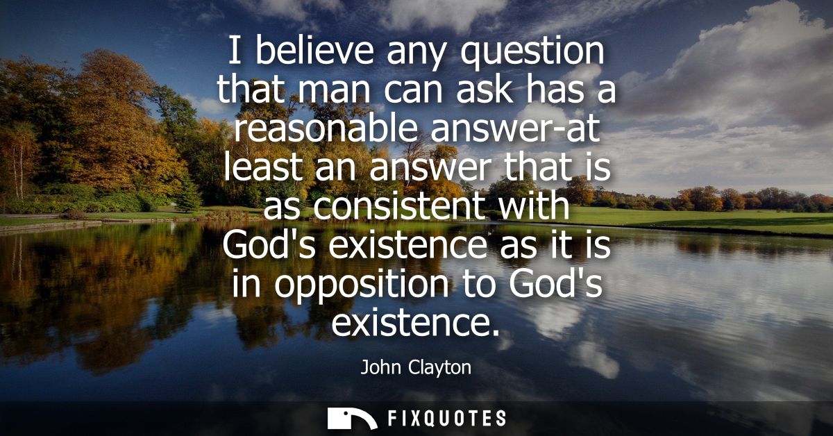 I believe any question that man can ask has a reasonable answer-at least an answer that is as consistent with Gods exist