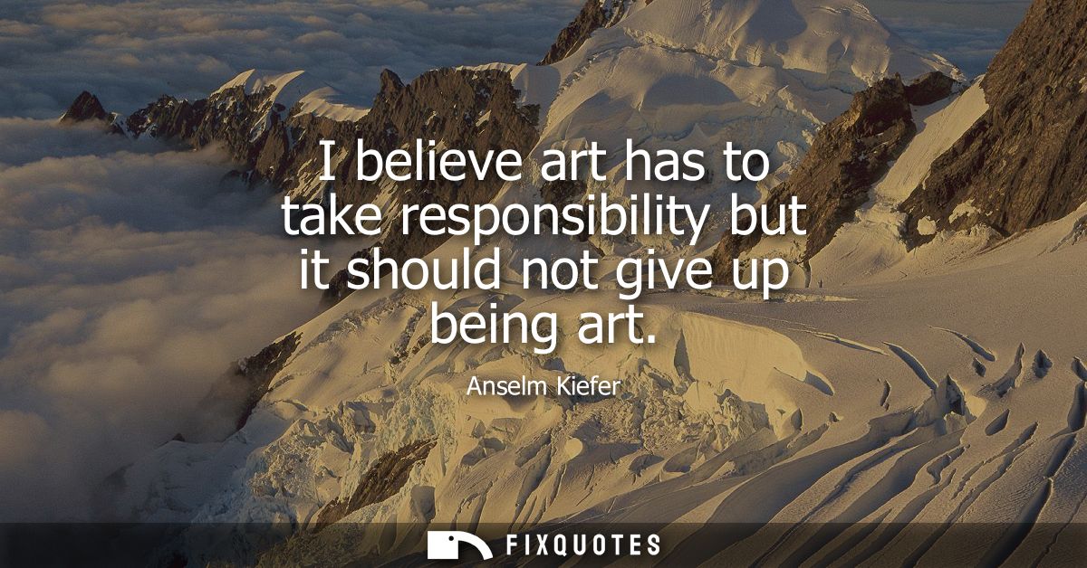 I believe art has to take responsibility but it should not give up being art
