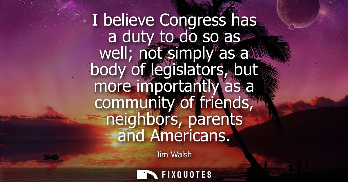 I believe Congress has a duty to do so as well not simply as a body of legislators, but more importantly as a community 