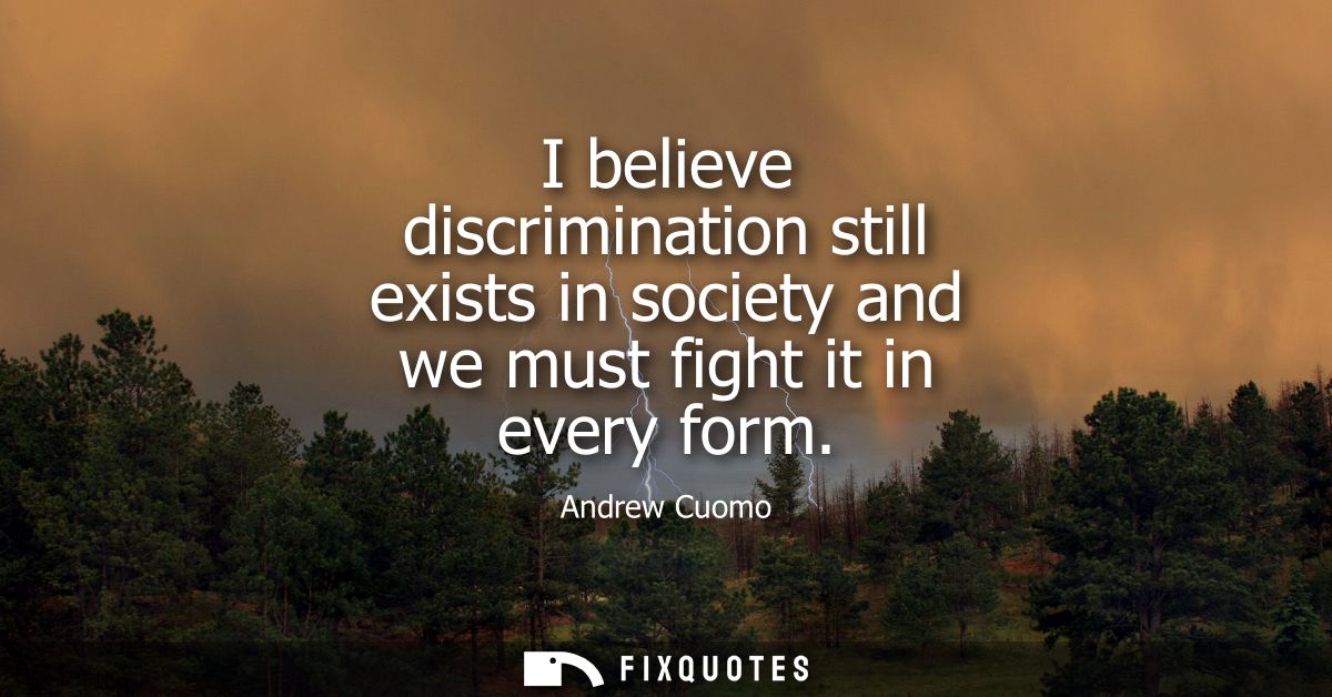 I believe discrimination still exists in society and we must fight it in every form
