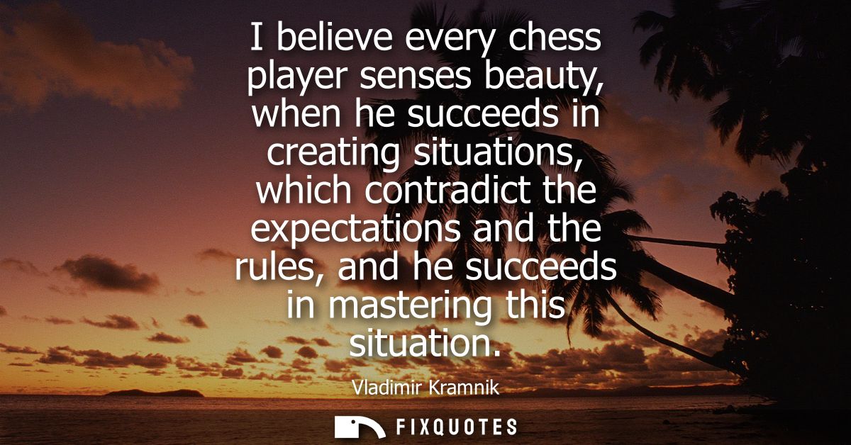 I believe every chess player senses beauty, when he succeeds in creating situations, which contradict the expectations a