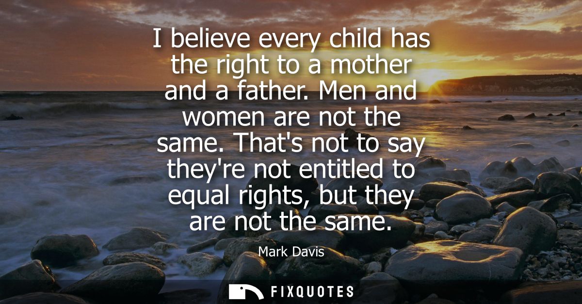 I believe every child has the right to a mother and a father. Men and women are not the same. Thats not to say theyre no
