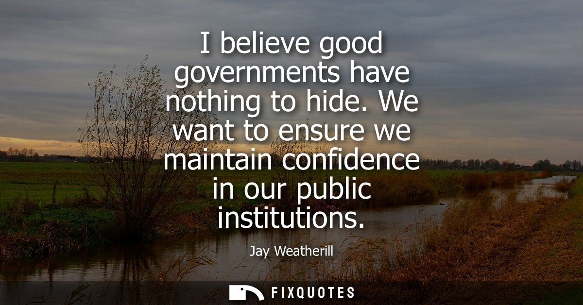 I believe good governments have nothing to hide. We want to ensure we maintain confidence in our public institutions