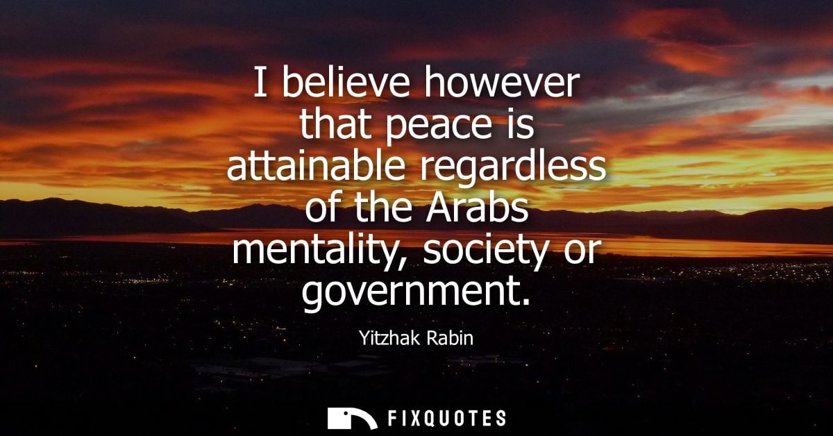 I believe however that peace is attainable regardless of the Arabs mentality, society or government